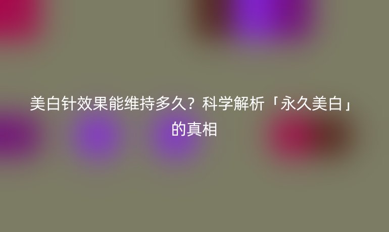 美白針效果能維持多久？科學(xué)解析「永久美白」的真相