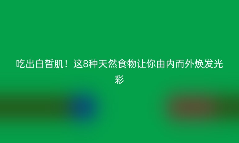 吃出白皙肌！這8種天然食物讓你由內(nèi)而外煥發(fā)光彩