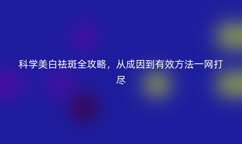 科學(xué)美白祛斑全攻略，從成因到有效方法一網(wǎng)打盡