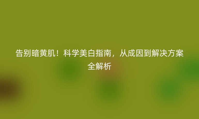 告別暗黃?。】茖W(xué)美白指南，從成因到解決方案全解析
