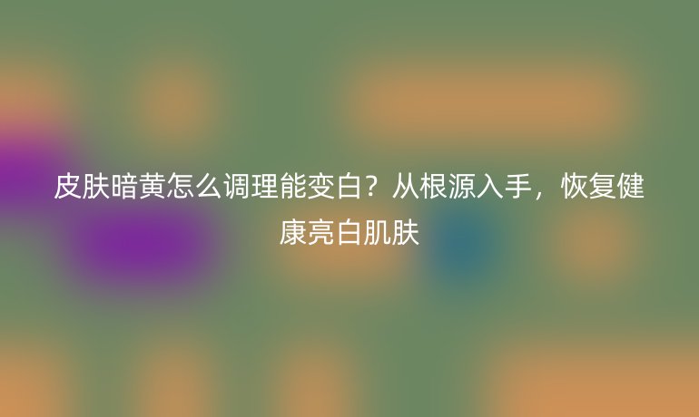 皮膚暗黃怎么調(diào)理能變白？從根源入手，恢復(fù)健康亮白肌膚