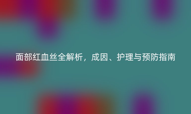 面部紅血絲全解析，成因、護理與預防指南