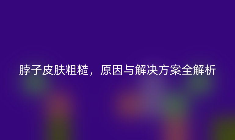 脖子皮膚粗糙，原因與解決方案全解析