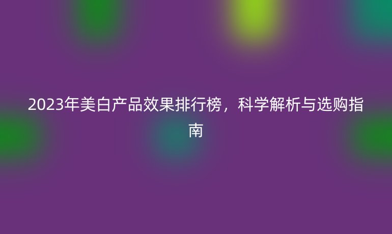 2023年美白產(chǎn)品效果排行榜，科學(xué)解析與選購指南