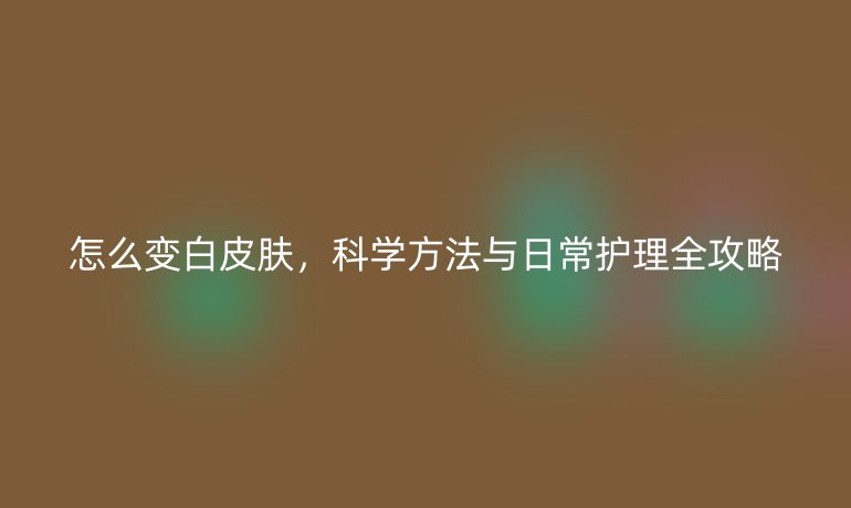 怎么變白皮膚，科學方法與日常護理全攻略