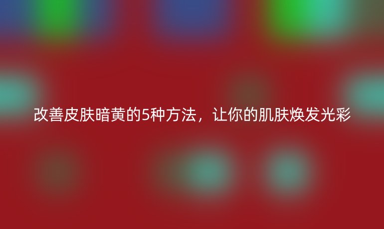 改善皮膚暗黃的5種方法，讓你的肌膚煥發(fā)光彩