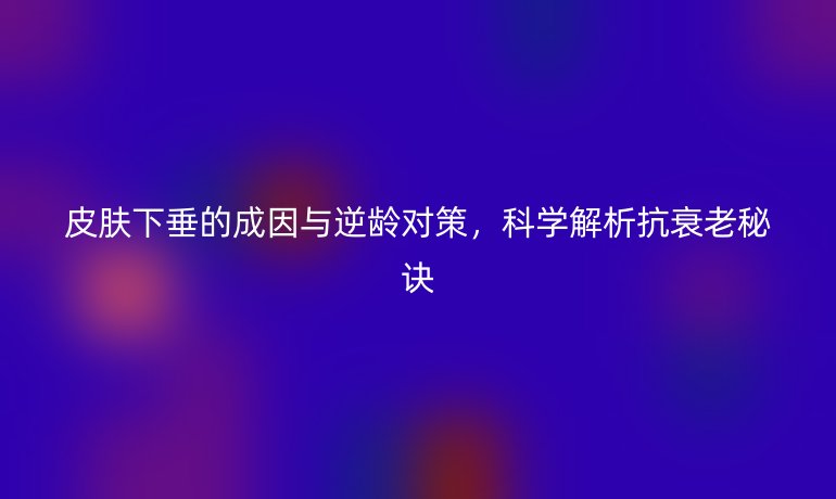 皮膚下垂的成因與逆齡對(duì)策，科學(xué)解析抗衰老秘訣