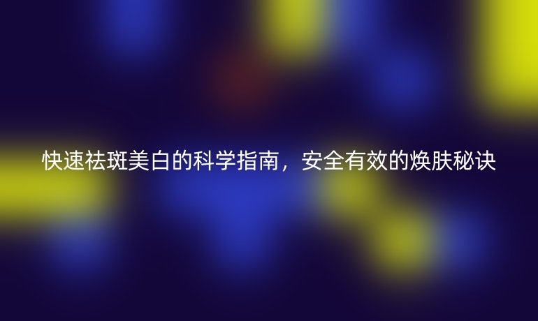 快速祛斑美白的科學(xué)指南，安全有效的煥膚秘訣