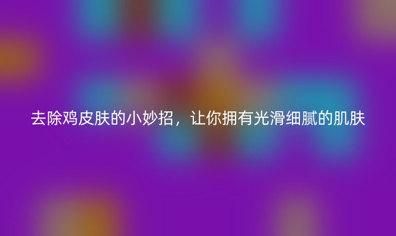 去除雞皮膚的小妙招，讓你擁有光滑細膩的肌膚