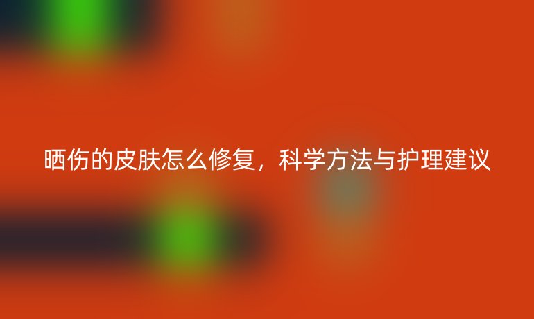曬傷的皮膚怎么修復，科學方法與護理建議
