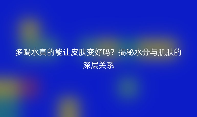 多喝水真的能讓皮膚變好嗎？揭秘水分與肌膚的深層關系