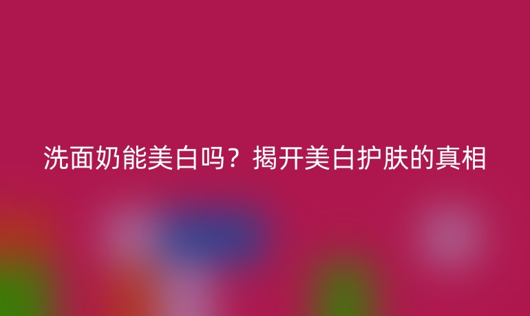 洗面奶能美白嗎？揭開美白護膚的真相