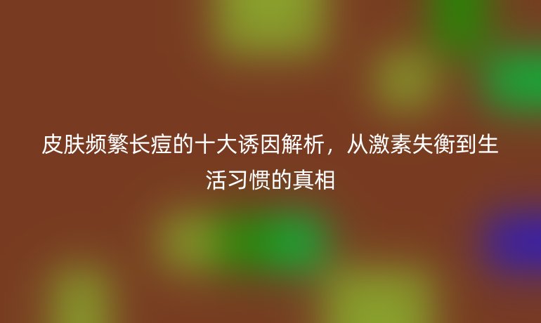 皮膚頻繁長痘的十大誘因解析，從激素失衡到生活習(xí)慣的真相