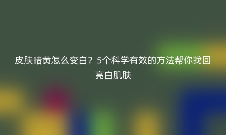 皮膚暗黃怎么變白？5個科學(xué)有效的方法幫你找回亮白肌膚