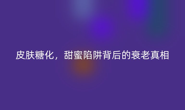 皮膚糖化，甜蜜陷阱背后的衰老真相