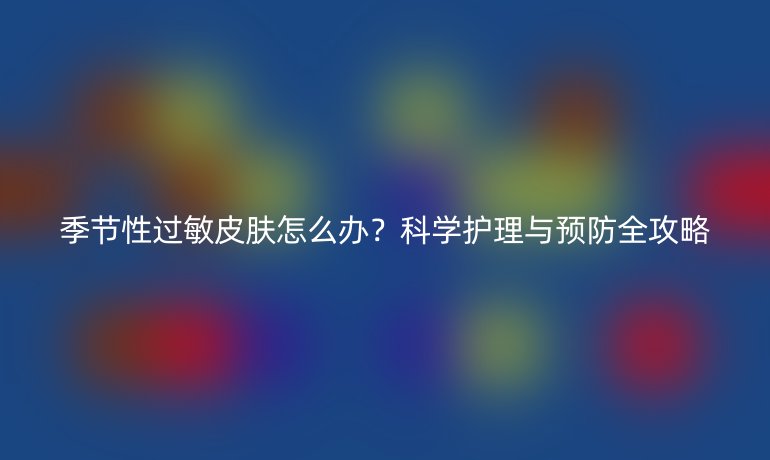 季節(jié)性過敏皮膚怎么辦？科學(xué)護(hù)理與預(yù)防全攻略