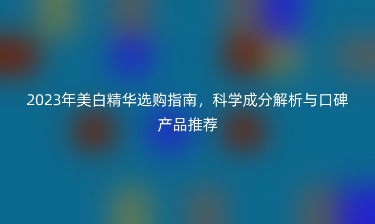 2023年美白精華選購(gòu)指南，科學(xué)成分解析與口碑產(chǎn)品推薦