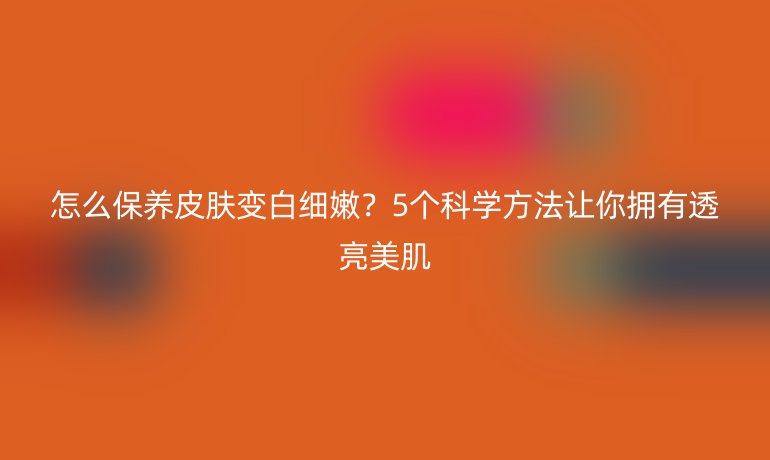 怎么保養(yǎng)皮膚變白細(xì)嫩？5個科學(xué)方法讓你擁有透亮美肌