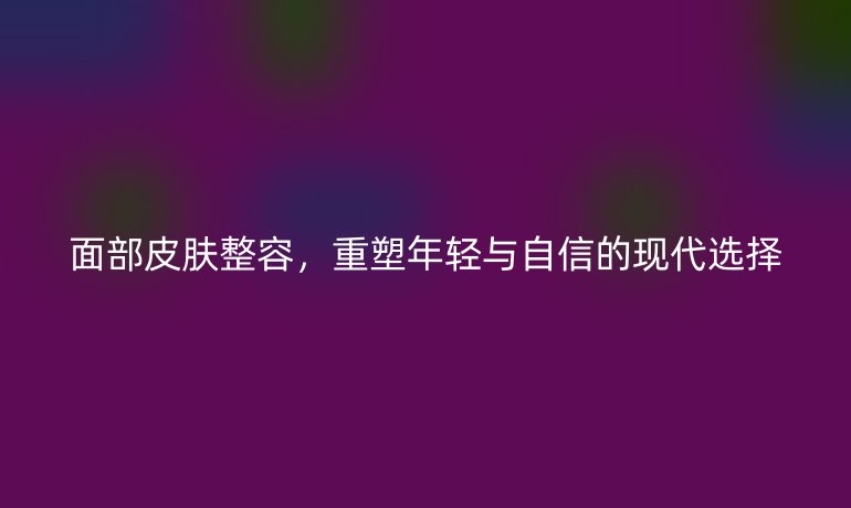 面部皮膚整容，重塑年輕與自信的現(xiàn)代選擇