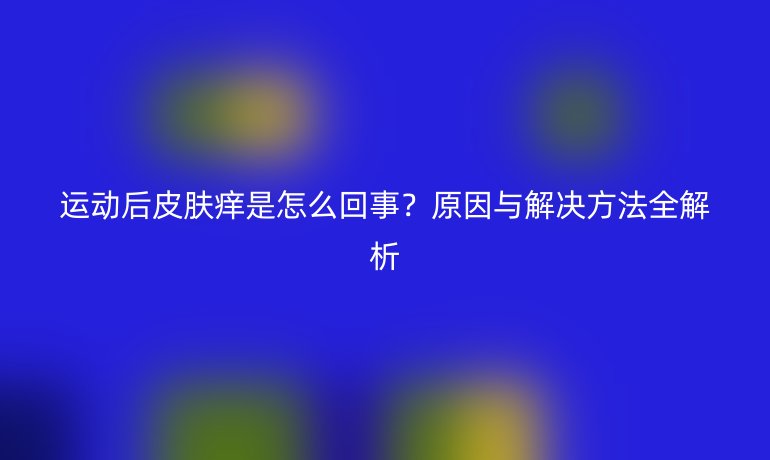 運(yùn)動(dòng)后皮膚癢是怎么回事？原因與解決方法全解析