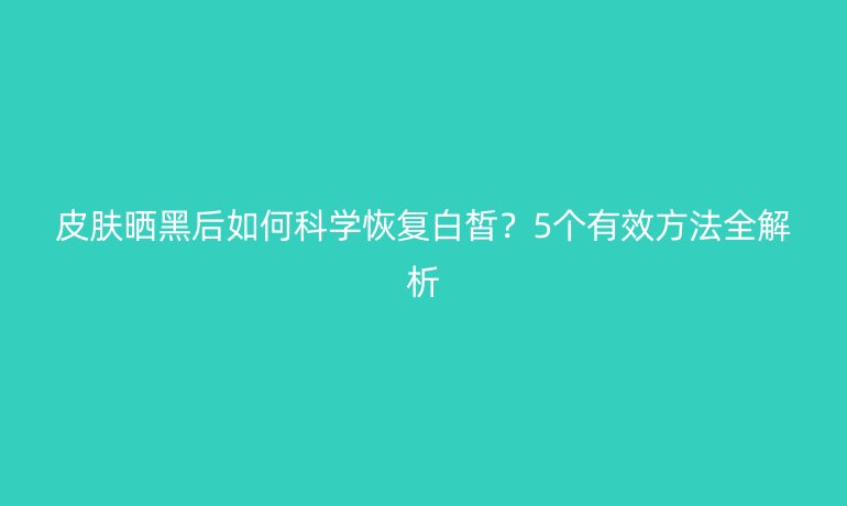 皮膚曬黑后如何科學恢復白皙？5個有效方法全解析