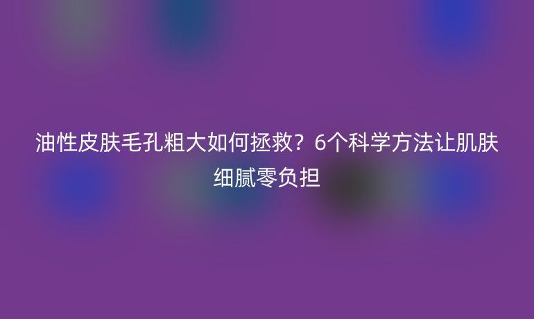 油性皮膚毛孔粗大如何拯救？6個(gè)科學(xué)方法讓肌膚細(xì)膩零負(fù)擔(dān)