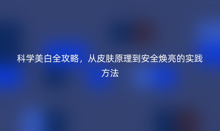 科學(xué)美白全攻略，從皮膚原理到安全煥亮的實(shí)踐方法
