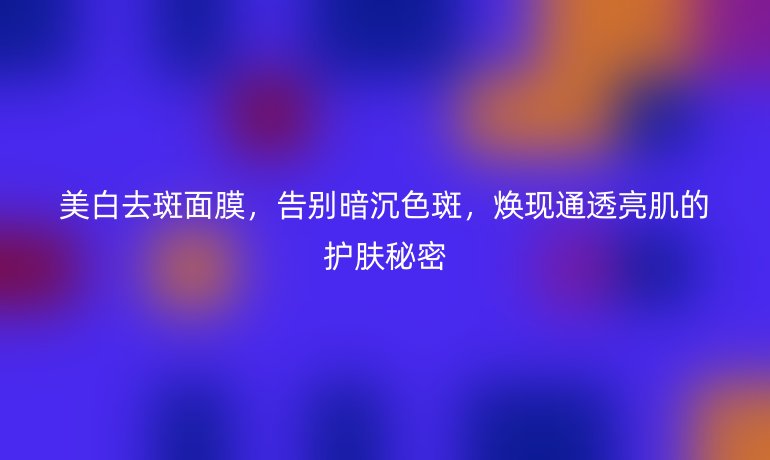 美白去斑面膜，告別暗沉色斑，煥現(xiàn)通透亮肌的護(hù)膚秘密