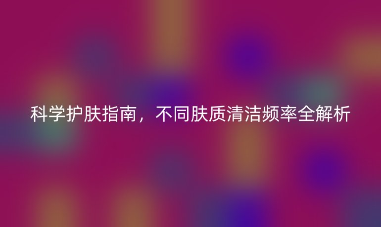 科學護膚指南，不同膚質清潔頻率全解析