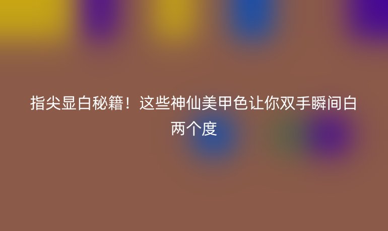 指尖顯白秘籍！這些神仙美甲色讓你雙手瞬間白兩個度