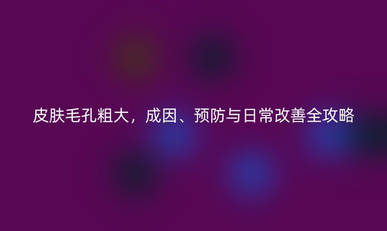 皮膚毛孔粗大，成因、預(yù)防與日常改善全攻略