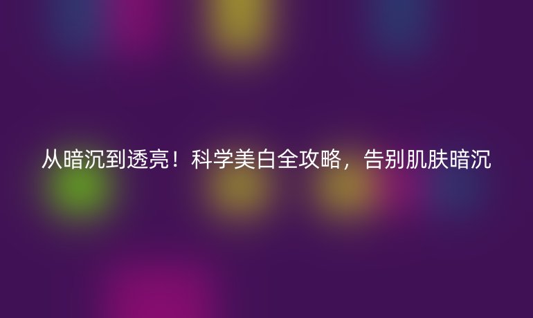 從暗沉到透亮！科學(xué)美白全攻略，告別肌膚暗沉