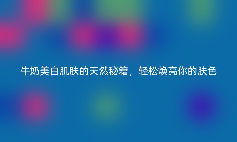 牛奶美白肌膚的天然秘籍,輕松煥亮你的膚色