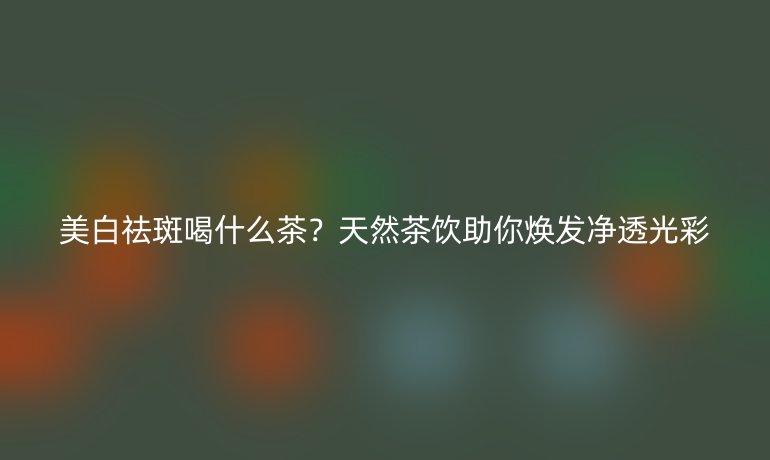 美白祛斑喝什么茶？天然茶飲助你煥發(fā)凈透光彩